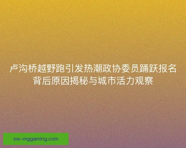 卢沟桥越野跑引发热潮政协委员踊跃报名背后原因揭秘与城市活力观察